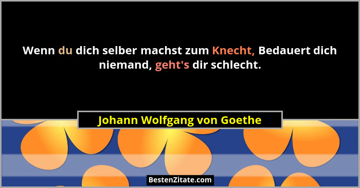Wenn du dich selber machst zum Knecht, Bedauert dich niemand, geht's dir schlecht.... - Johann Wolfgang von Goethe