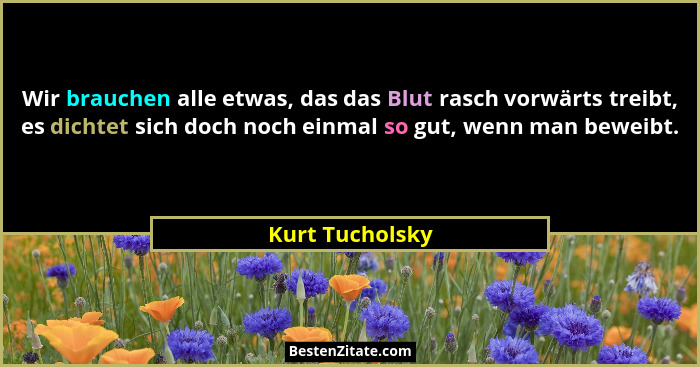 Wir brauchen alle etwas, das das Blut rasch vorwärts treibt, es dichtet sich doch noch einmal so gut, wenn man beweibt.... - Kurt Tucholsky