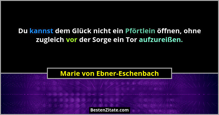Du kannst dem Glück nicht ein Pförtlein öffnen, ohne zugleich vor der Sorge ein Tor aufzureißen.... - Marie von Ebner-Eschenbach