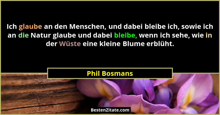 Ich glaube an den Menschen, und dabei bleibe ich, sowie ich an die Natur glaube und dabei bleibe, wenn ich sehe, wie in der Wüste eine... - Phil Bosmans