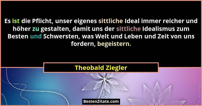 Es ist die Pflicht, unser eigenes sittliche Ideal immer reicher und höher zu gestalten, damit uns der sittliche Idealismus zum Best... - Theobald Ziegler