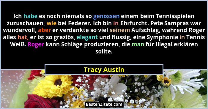Ich habe es noch niemals so genossen einem beim Tennisspielen zuzuschauen, wie bei Federer. Ich bin in Ehrfurcht. Pete Sampras war wund... - Tracy Austin