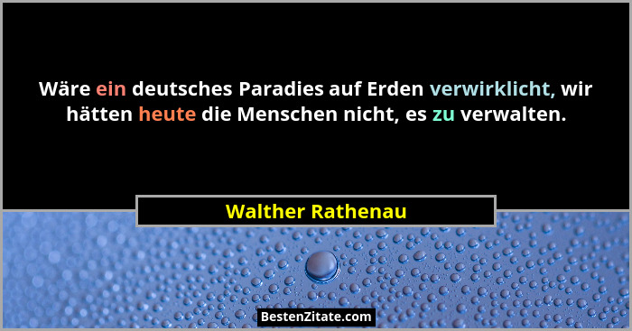 Wäre ein deutsches Paradies auf Erden verwirklicht, wir hätten heute die Menschen nicht, es zu verwalten.... - Walther Rathenau