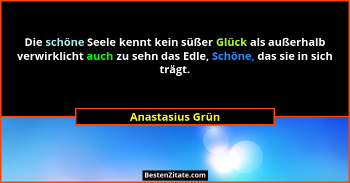 Die schöne Seele kennt kein süßer Glück als außerhalb verwirklicht auch zu sehn das Edle, Schöne, das sie in sich trägt.... - Anastasius Grün