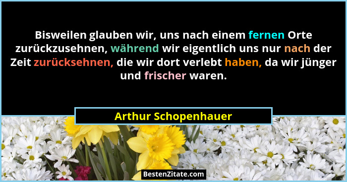 Bisweilen glauben wir, uns nach einem fernen Orte zurückzusehnen, während wir eigentlich uns nur nach der Zeit zurücksehnen, die... - Arthur Schopenhauer