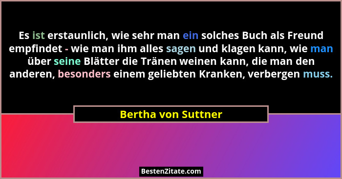 Es ist erstaunlich, wie sehr man ein solches Buch als Freund empfindet - wie man ihm alles sagen und klagen kann, wie man über se... - Bertha von Suttner