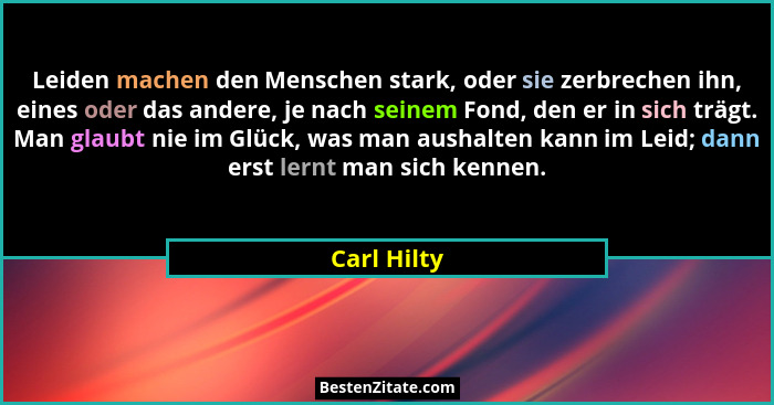 Leiden machen den Menschen stark, oder sie zerbrechen ihn, eines oder das andere, je nach seinem Fond, den er in sich trägt. Man glaubt n... - Carl Hilty