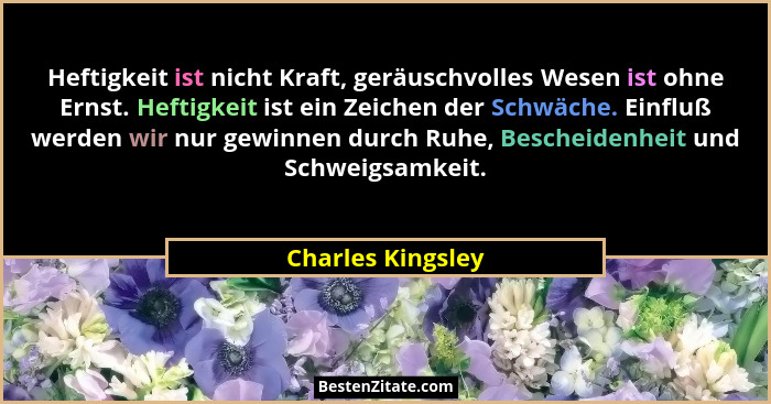 Heftigkeit ist nicht Kraft, geräuschvolles Wesen ist ohne Ernst. Heftigkeit ist ein Zeichen der Schwäche. Einfluß werden wir nur ge... - Charles Kingsley