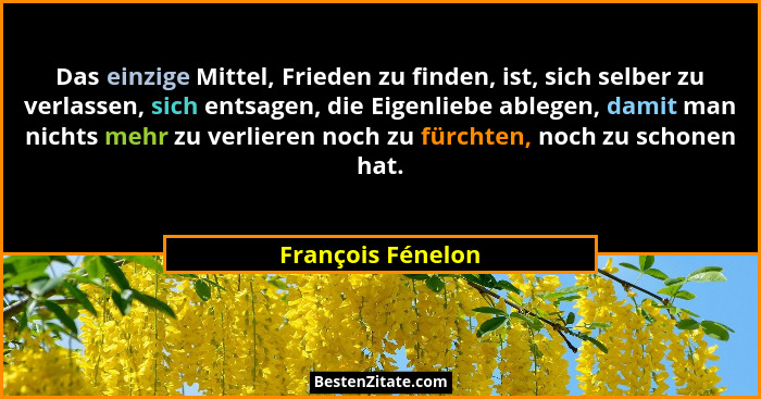 Das einzige Mittel, Frieden zu finden, ist, sich selber zu verlassen, sich entsagen, die Eigenliebe ablegen, damit man nichts mehr... - François Fénelon