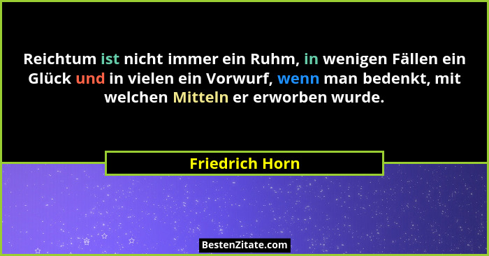 Reichtum ist nicht immer ein Ruhm, in wenigen Fällen ein Glück und in vielen ein Vorwurf, wenn man bedenkt, mit welchen Mitteln er er... - Friedrich Horn