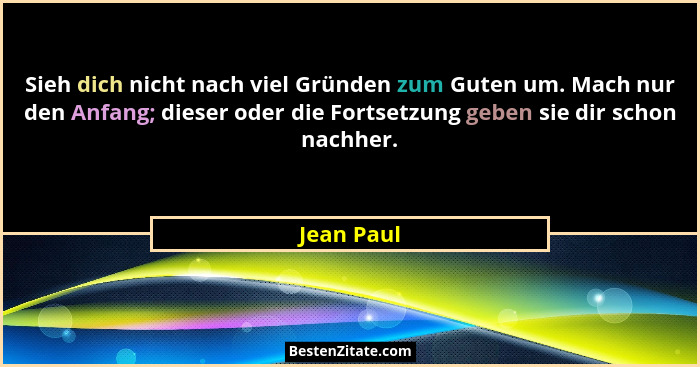 Sieh dich nicht nach viel Gründen zum Guten um. Mach nur den Anfang; dieser oder die Fortsetzung geben sie dir schon nachher.... - Jean Paul