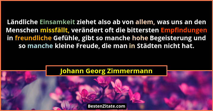 Ländliche Einsamkeit ziehet also ab von allem, was uns an den Menschen missfällt, verändert oft die bittersten Empfindungen... - Johann Georg Zimmermann