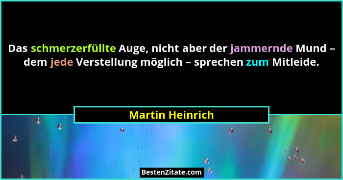 Das schmerzerfüllte Auge, nicht aber der jammernde Mund – dem jede Verstellung möglich – sprechen zum Mitleide.... - Martin Heinrich