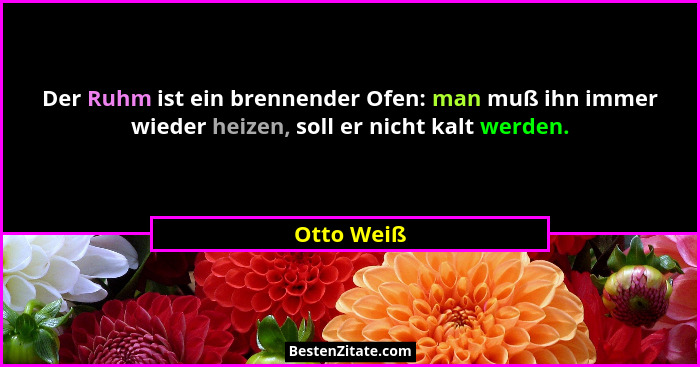Der Ruhm ist ein brennender Ofen: man muß ihn immer wieder heizen, soll er nicht kalt werden.... - Otto Weiß