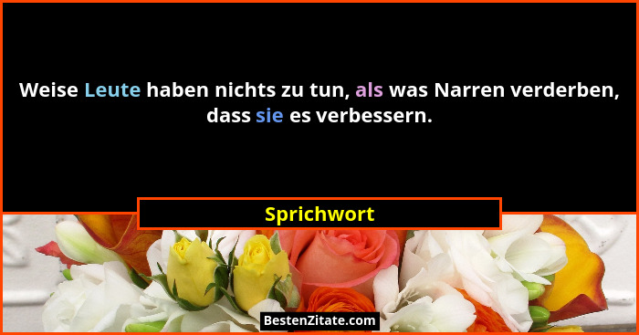 Weise Leute haben nichts zu tun, als was Narren verderben, dass sie es verbessern.... - Sprichwort