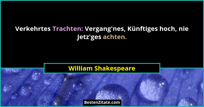Verkehrtes Trachten: Vergang'nes, Künftiges hoch, nie Jetz'ges achten.... - William Shakespeare