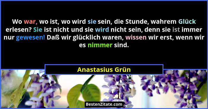Wo war, wo ist, wo wird sie sein, die Stunde, wahrem Glück erlesen? Sie ist nicht und sie wird nicht sein, denn sie ist immer nur ge... - Anastasius Grün