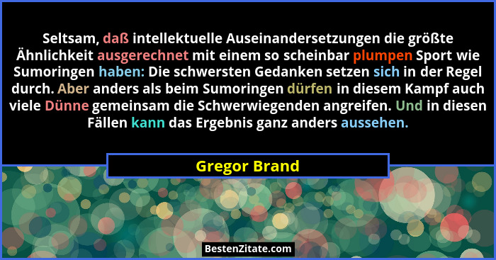 Seltsam, daß intellektuelle Auseinandersetzungen die größte Ähnlichkeit ausgerechnet mit einem so scheinbar plumpen Sport wie Sumoringe... - Gregor Brand