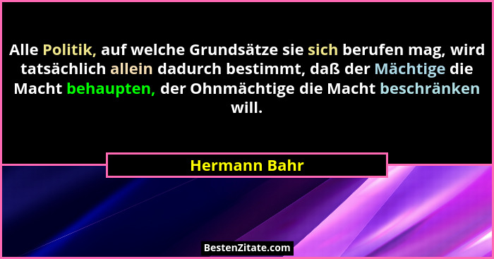 Alle Politik, auf welche Grundsätze sie sich berufen mag, wird tatsächlich allein dadurch bestimmt, daß der Mächtige die Macht behaupte... - Hermann Bahr