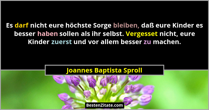 Es darf nicht eure höchste Sorge bleiben, daß eure Kinder es besser haben sollen als ihr selbst. Vergesset nicht, eure Kinde... - Joannes Baptista Sproll