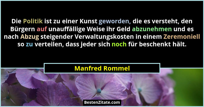 Die Politik ist zu einer Kunst geworden, die es versteht, den Bürgern auf unauffällige Weise ihr Geld abzunehmen und es nach Abzug st... - Manfred Rommel
