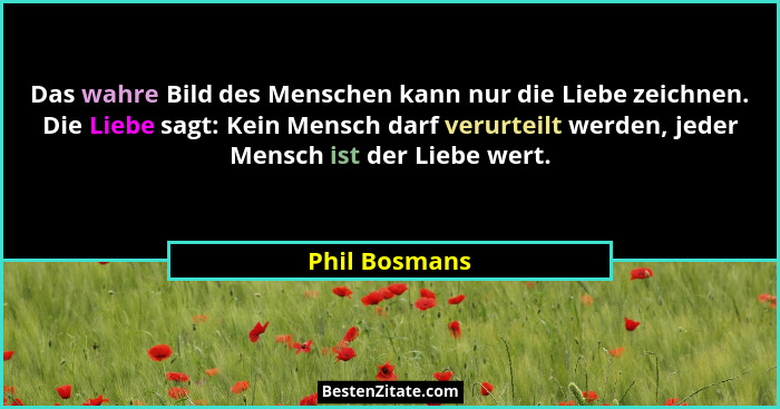 Das wahre Bild des Menschen kann nur die Liebe zeichnen. Die Liebe sagt: Kein Mensch darf verurteilt werden, jeder Mensch ist der Liebe... - Phil Bosmans