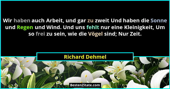 Wir haben auch Arbeit, und gar zu zweit Und haben die Sonne und Regen und Wind. Und uns fehlt nur eine Kleinigkeit, Um so frei zu sei... - Richard Dehmel