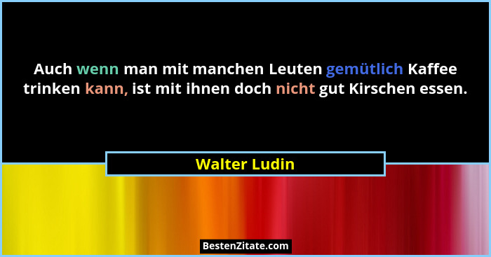 Auch wenn man mit manchen Leuten gemütlich Kaffee trinken kann, ist mit ihnen doch nicht gut Kirschen essen.... - Walter Ludin