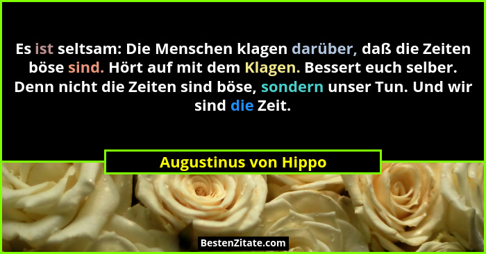 Es ist seltsam: Die Menschen klagen darüber, daß die Zeiten böse sind. Hört auf mit dem Klagen. Bessert euch selber. Denn nicht... - Augustinus von Hippo