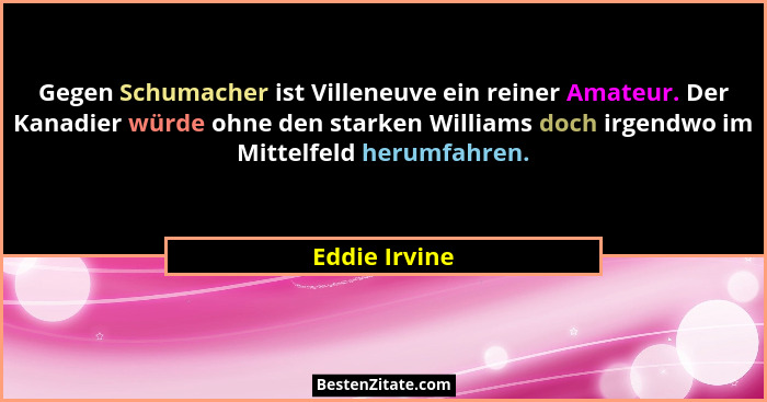 Gegen Schumacher ist Villeneuve ein reiner Amateur. Der Kanadier würde ohne den starken Williams doch irgendwo im Mittelfeld herumfahre... - Eddie Irvine