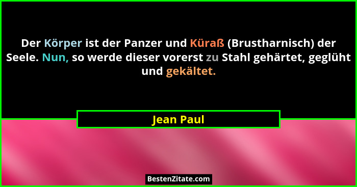 Der Körper ist der Panzer und Küraß (Brustharnisch) der Seele. Nun, so werde dieser vorerst zu Stahl gehärtet, geglüht und gekältet.... - Jean Paul