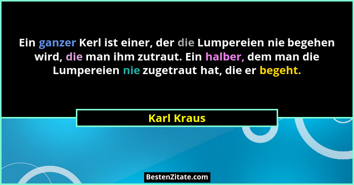 Ein ganzer Kerl ist einer, der die Lumpereien nie begehen wird, die man ihm zutraut. Ein halber, dem man die Lumpereien nie zugetraut hat... - Karl Kraus