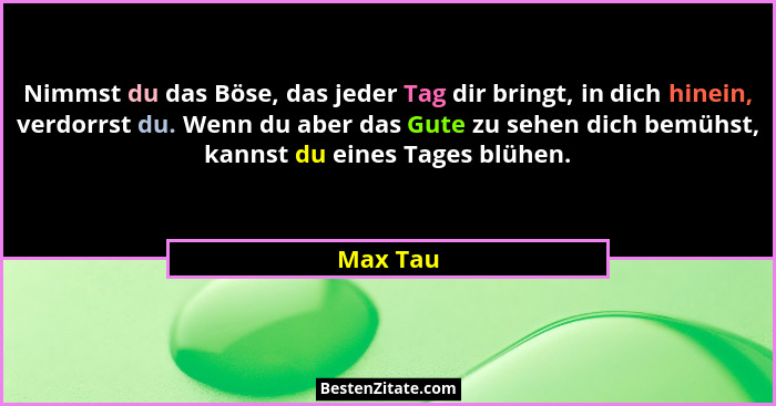 Nimmst du das Böse, das jeder Tag dir bringt, in dich hinein, verdorrst du. Wenn du aber das Gute zu sehen dich bemühst, kannst du eines Tag... - Max Tau