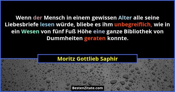 Wenn der Mensch in einem gewissen Alter alle seine Liebesbriefe lesen würde, bliebe es ihm unbegreiflich, wie in ein Wesen vo... - Moritz Gottlieb Saphir