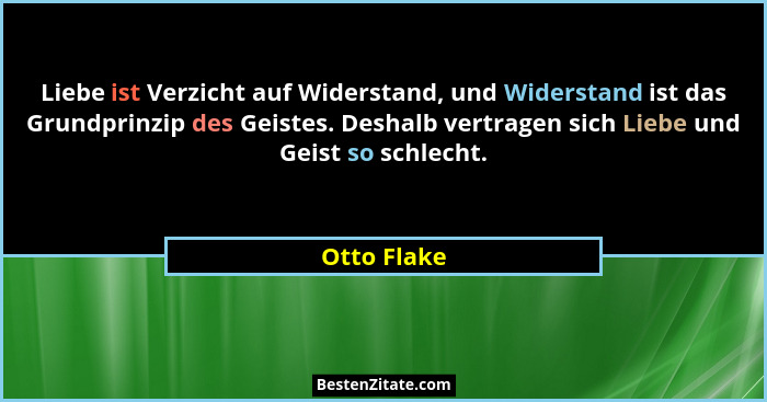 Liebe ist Verzicht auf Widerstand, und Widerstand ist das Grundprinzip des Geistes. Deshalb vertragen sich Liebe und Geist so schlecht.... - Otto Flake
