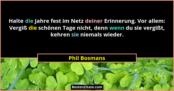 Halte die Jahre fest im Netz deiner Erinnerung. Vor allem: Vergiß die schönen Tage nicht, denn wenn du sie vergißt, kehren sie niemals... - Phil Bosmans