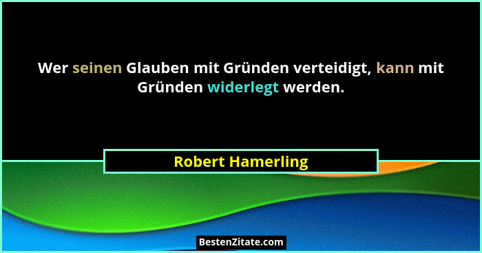 Wer seinen Glauben mit Gründen verteidigt, kann mit Gründen widerlegt werden.... - Robert Hamerling