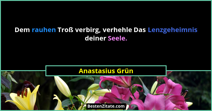 Dem rauhen Troß verbirg, verhehle Das Lenzgeheimnis deiner Seele.... - Anastasius Grün