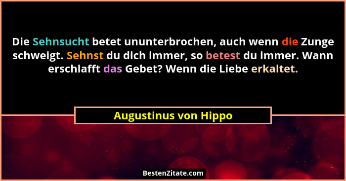 Die Sehnsucht betet ununterbrochen, auch wenn die Zunge schweigt. Sehnst du dich immer, so betest du immer. Wann erschlafft das... - Augustinus von Hippo