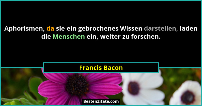 Aphorismen, da sie ein gebrochenes Wissen darstellen, laden die Menschen ein, weiter zu forschen.... - Francis Bacon