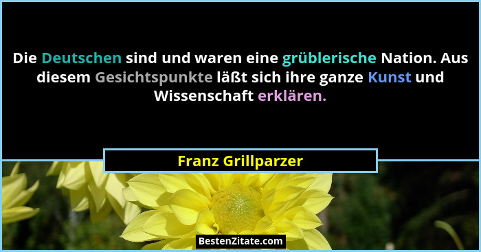 Die Deutschen sind und waren eine grüblerische Nation. Aus diesem Gesichtspunkte läßt sich ihre ganze Kunst und Wissenschaft erklä... - Franz Grillparzer