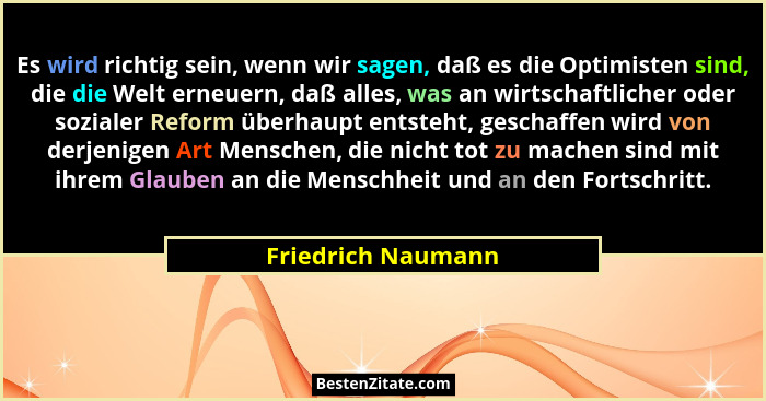 Es wird richtig sein, wenn wir sagen, daß es die Optimisten sind, die die Welt erneuern, daß alles, was an wirtschaftlicher oder s... - Friedrich Naumann