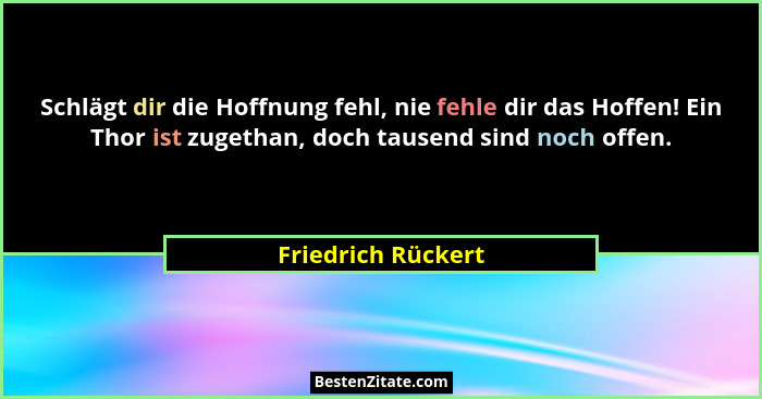 Schlägt dir die Hoffnung fehl, nie fehle dir das Hoffen! Ein Thor ist zugethan, doch tausend sind noch offen.... - Friedrich Rückert