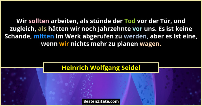 Wir sollten arbeiten, als stünde der Tod vor der Tür, und zugleich, als hätten wir noch Jahrzehnte vor uns. Es ist keine Sc... - Heinrich Wolfgang Seidel
