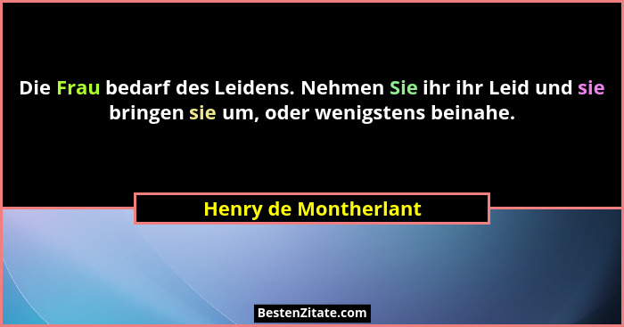 Die Frau bedarf des Leidens. Nehmen Sie ihr ihr Leid und sie bringen sie um, oder wenigstens beinahe.... - Henry de Montherlant
