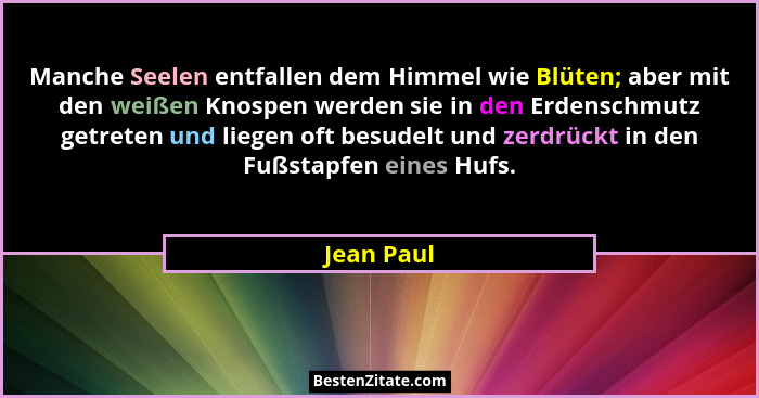 Manche Seelen entfallen dem Himmel wie Blüten; aber mit den weißen Knospen werden sie in den Erdenschmutz getreten und liegen oft besudelt... - Jean Paul