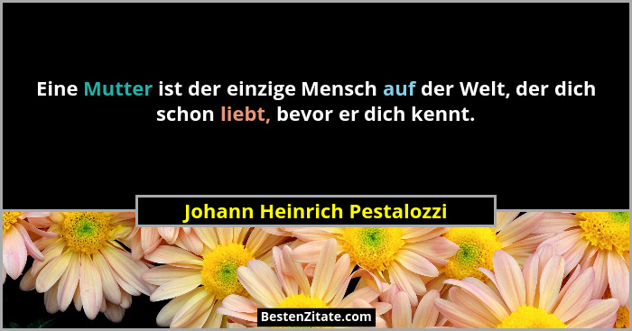 Eine Mutter ist der einzige Mensch auf der Welt, der dich schon liebt, bevor er dich kennt.... - Johann Heinrich Pestalozzi
