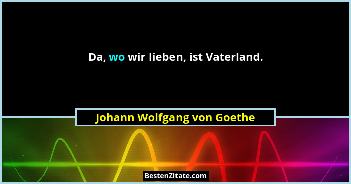 Da, wo wir lieben, ist Vaterland.... - Johann Wolfgang von Goethe