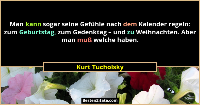 Man kann sogar seine Gefühle nach dem Kalender regeln: zum Geburtstag, zum Gedenktag – und zu Weihnachten. Aber man muß welche haben.... - Kurt Tucholsky