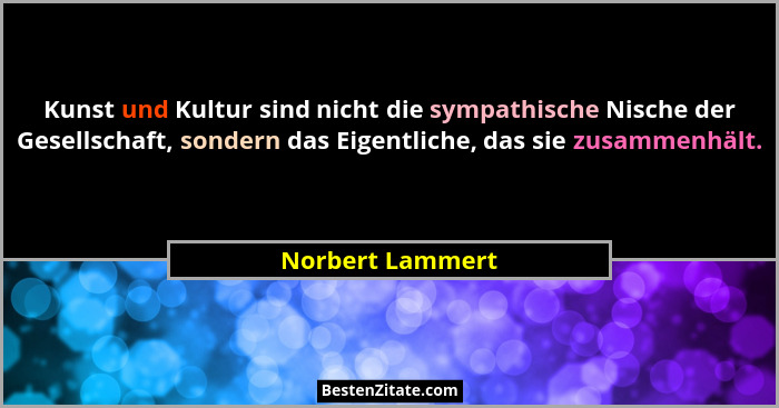Kunst und Kultur sind nicht die sympathische Nische der Gesellschaft, sondern das Eigentliche, das sie zusammenhält.... - Norbert Lammert